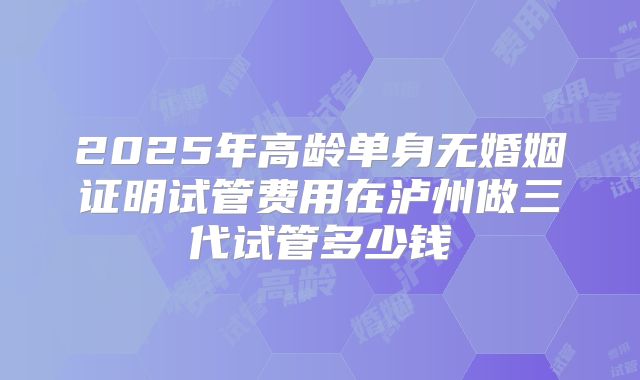 2025年高龄单身无婚姻证明试管费用在泸州做三代试管多少钱