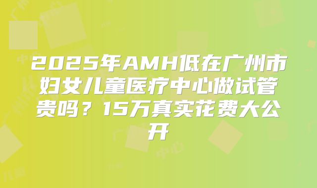 2025年AMH低在广州市妇女儿童医疗中心做试管贵吗?15万真实花费大公开