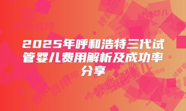 2025年呼和浩特三代试管婴儿费用解析及成功率分享