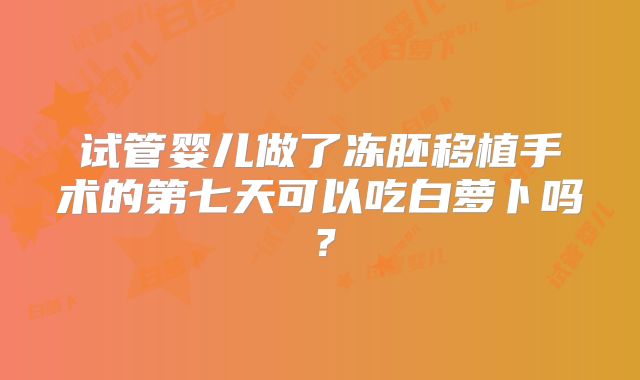 试管婴儿做了冻胚移植手术的第七天可以吃白萝卜吗?