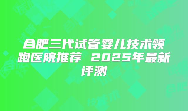 合肥三代试管婴儿技术领跑医院推荐 2025年最新评测