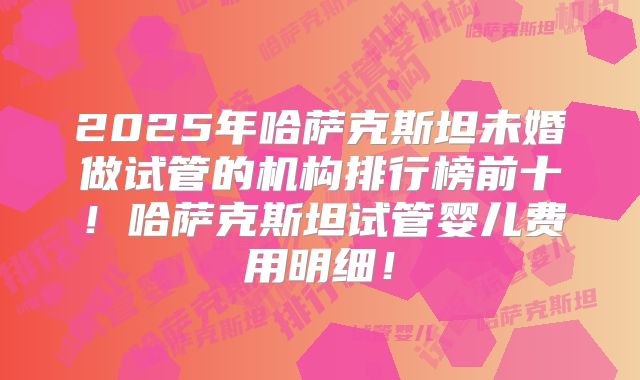 2025年哈萨克斯坦未婚做试管的机构排行榜前十!哈萨克斯坦试管婴儿费用明细!