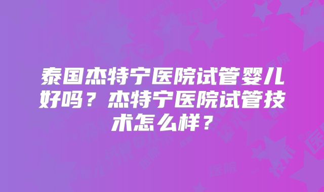 泰国杰特宁医院试管婴儿好吗？杰特宁医院试管技术怎么样？