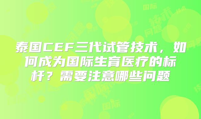 泰国CEF三代试管技术,如何成为国际生育医疗的标杆?需要注意哪些问题