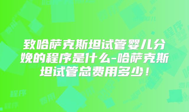 致哈萨克斯坦试管婴儿分娩的程序是什么-哈萨克斯坦试管总费用多少!