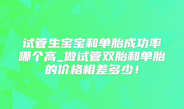 试管生宝宝和单胎成功率哪个高_做试管双胎和单胎的价格相差多少!