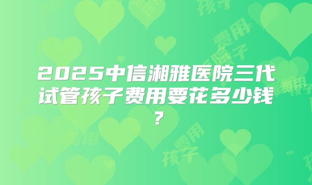2025中信湘雅医院三代试管孩子费用要花多少钱?