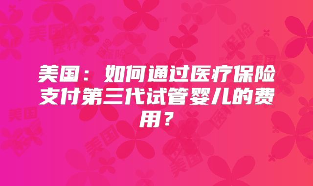 美国:如何通过医疗保险支付第三代试管婴儿的费用?