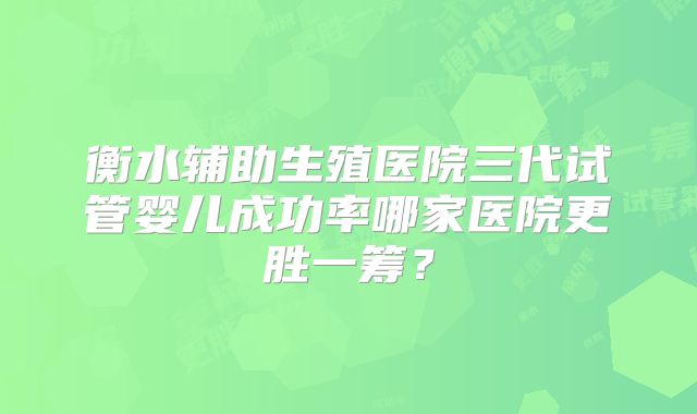 衡水辅助生殖医院三代试管婴儿成功率哪家医院更胜一筹?