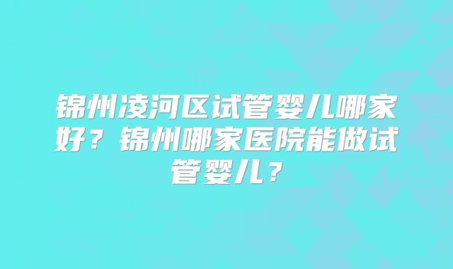锦州凌河区试管婴儿哪家好?锦州哪家医院能做试管婴儿?