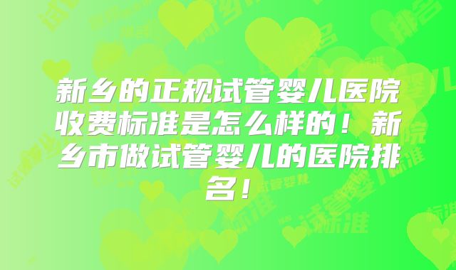 新乡的正规试管婴儿医院收费标准是怎么样的!新乡市做试管婴儿的医院排名!