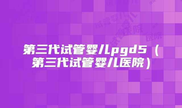 第三代试管婴儿pgd5(第三代试管婴儿医院)