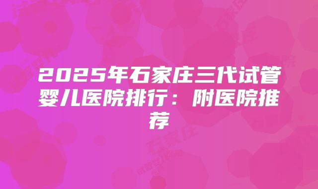 2025年石家庄三代试管婴儿医院排行:附医院推荐