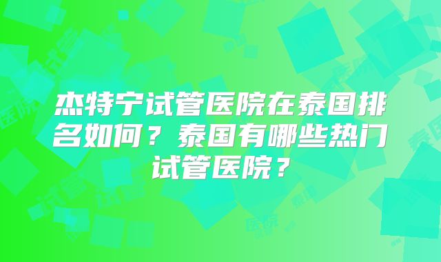 杰特宁试管医院在泰国排名如何?泰国有哪些热门试管医院?