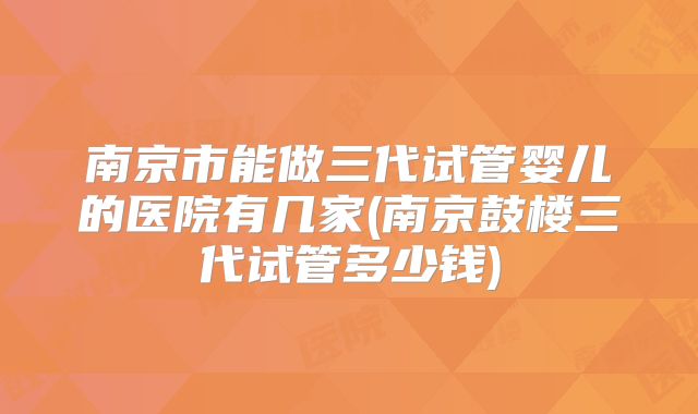 南京市能做三代试管婴儿的医院有几家(南京鼓楼三代试管多少钱)