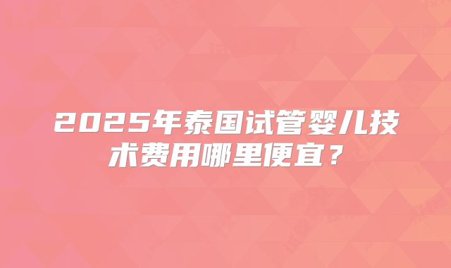 2025年泰国试管婴儿技术费用哪里便宜?