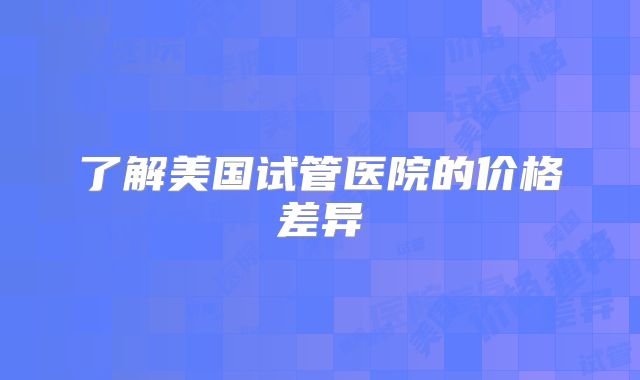 了解美国试管医院的价格差异