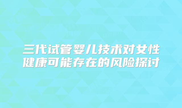 三代试管婴儿技术对女性健康可能存在的风险探讨