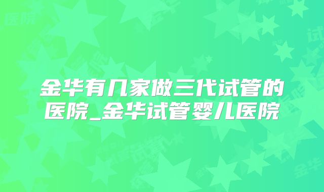 金华有几家做三代试管的医院_金华试管婴儿医院