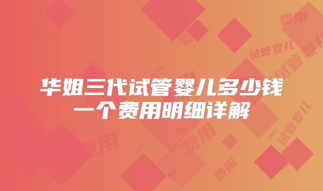 华姐三代试管婴儿多少钱一个费用明细详解
