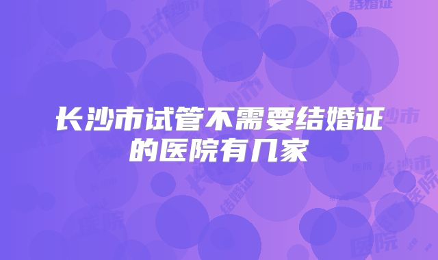 长沙市试管不需要结婚证的医院有几家