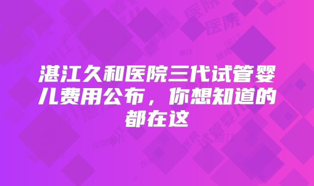 湛江久和医院三代试管婴儿费用公布,你想知道的都在这