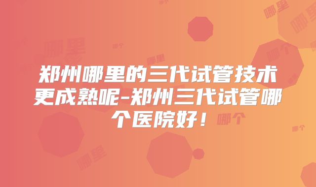 郑州哪里的三代试管技术更成熟呢-郑州三代试管哪个医院好！