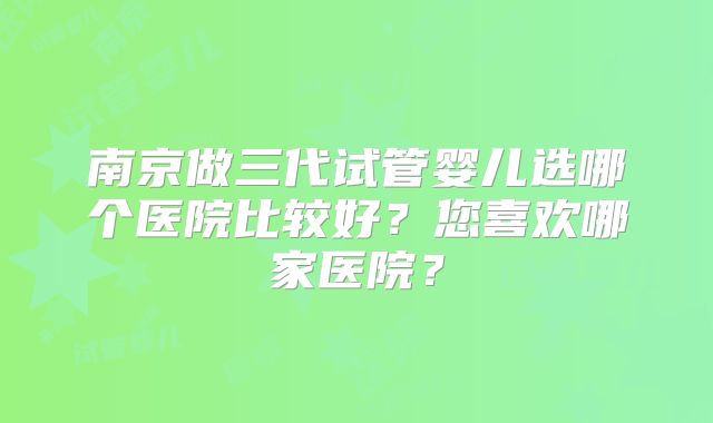 南京做三代试管婴儿选哪个医院比较好？您喜欢哪家医院？