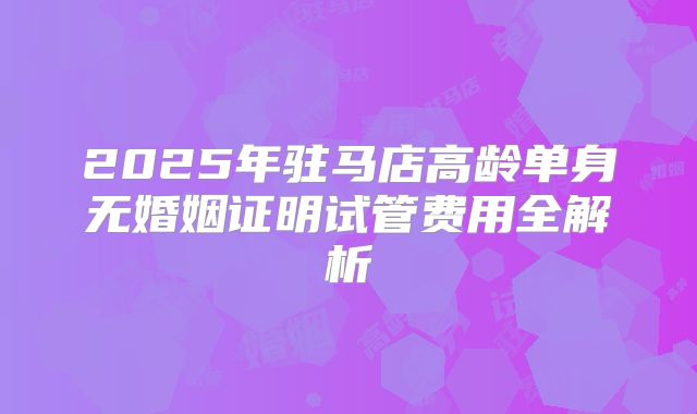 2025年驻马店高龄单身无婚姻证明试管费用全解析