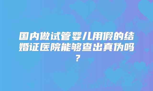 国内做试管婴儿用假的结婚证医院能够查出真伪吗?