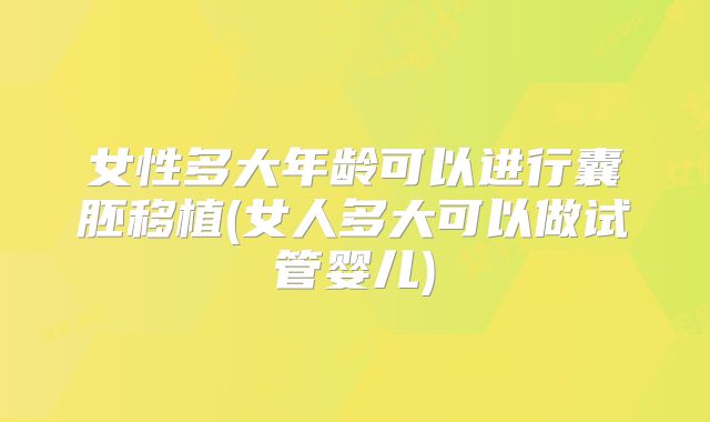女性多大年龄可以进行囊胚移植(女人多大可以做试管婴儿)