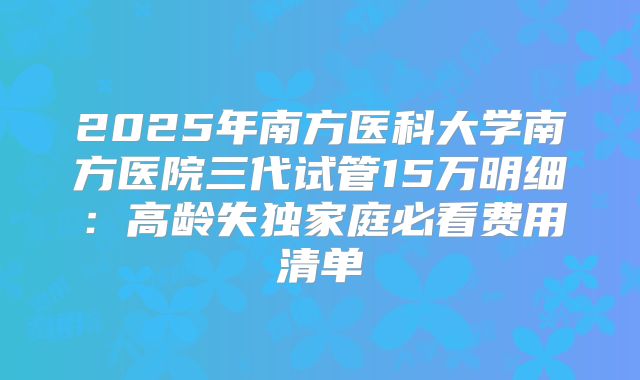 2025年南方医科大学南方医院三代试管15万明细:高龄失独家庭必看费用清单