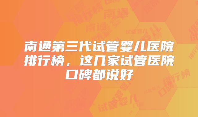 南通第三代试管婴儿医院排行榜，这几家试管医院口碑都说好