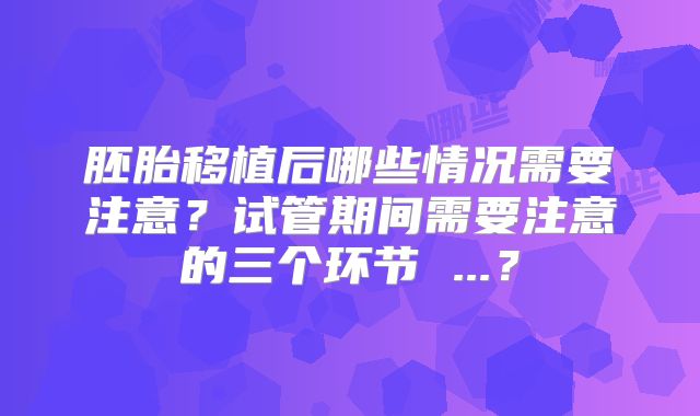 胚胎移植后哪些情况需要注意?试管期间需要注意的三个环节 ...?