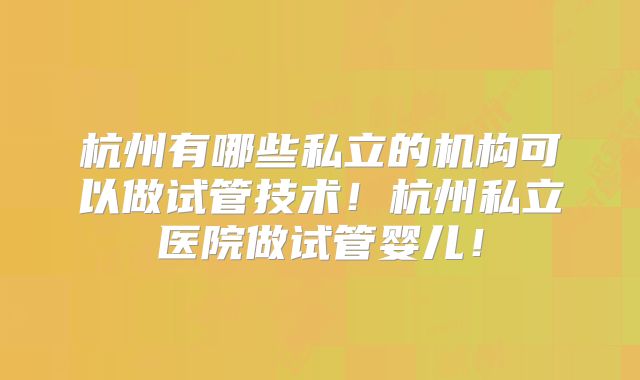 杭州有哪些私立的机构可以做试管技术!杭州私立医院做试管婴儿!