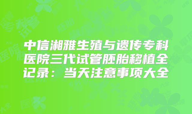 中信湘雅生殖与遗传专科医院三代试管胚胎移植全记录:当天注意事项大全