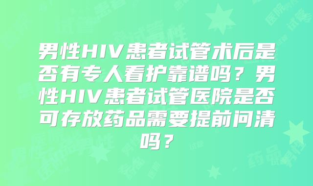 男性HIV患者试管术后是否有专人看护靠谱吗？男性HIV患者试管医院是否可存放药品需要提前问清吗？