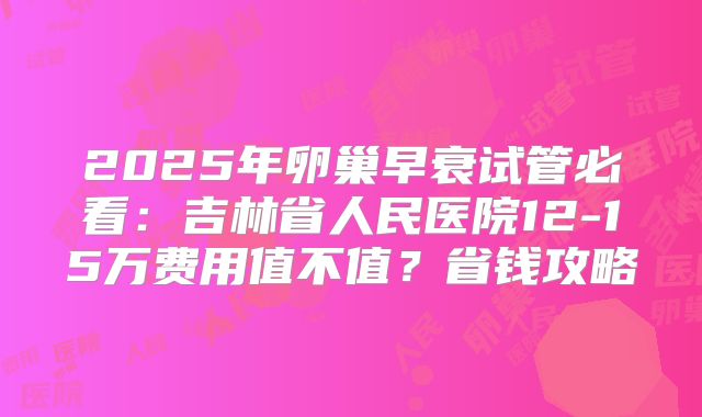 2025年卵巢早衰试管必看：吉林省人民医院12-15万费用值不值？省钱攻略