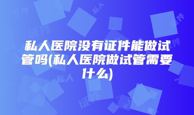 私人医院没有证件能做试管吗(私人医院做试管需要什么)