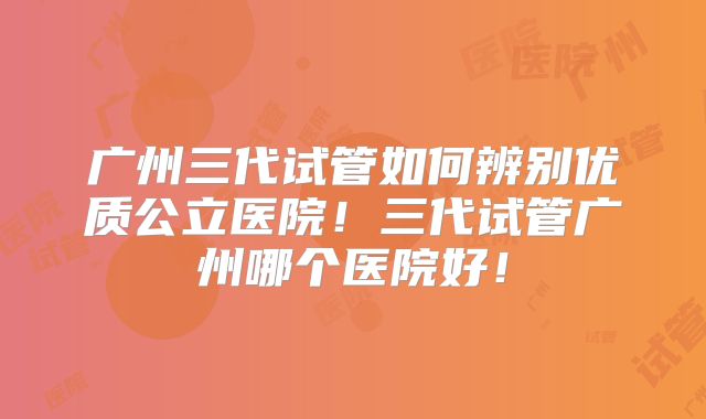广州三代试管如何辨别优质公立医院!三代试管广州哪个医院好!