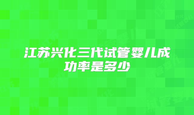 江苏兴化三代试管婴儿成功率是多少
