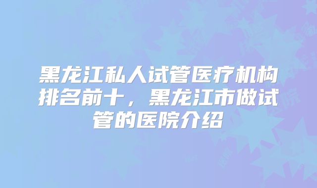 黑龙江私人试管医疗机构排名前十，黑龙江市做试管的医院介绍