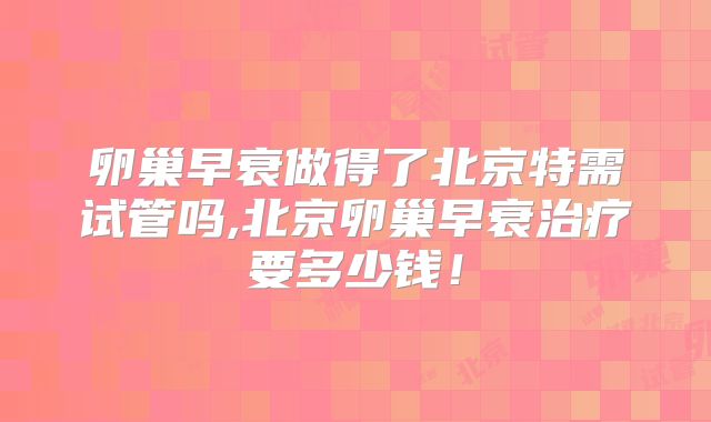 卵巢早衰做得了北京特需试管吗,北京卵巢早衰治疗要多少钱!