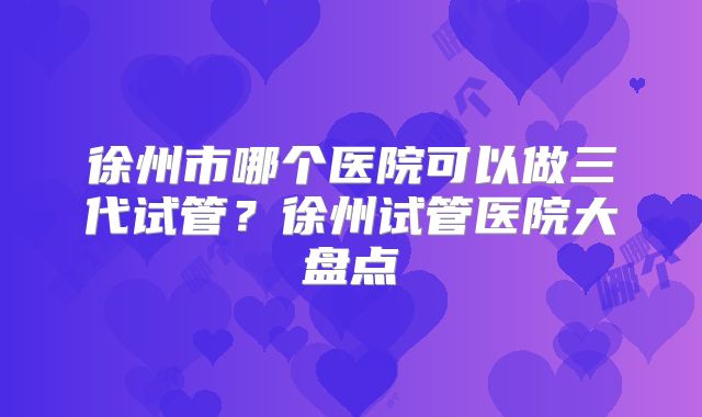 徐州市哪个医院可以做三代试管?徐州试管医院大盘点