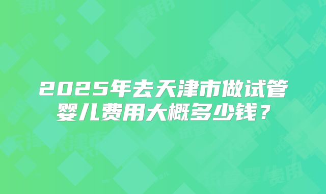 2025年去天津市做试管婴儿费用大概多少钱?