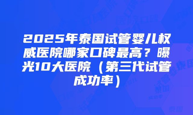 2025年泰国试管婴儿权威医院哪家口碑最高?曝光10大医院(第三代试管成功率)