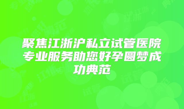 聚焦江浙沪私立试管医院专业服务助您好孕圆梦成功典范