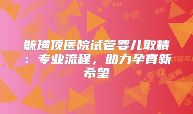毓璜顶医院试管婴儿取精:专业流程,助力孕育新希望