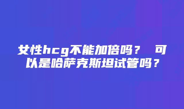 女性hcg不能加倍吗？ 可以是哈萨克斯坦试管吗？
