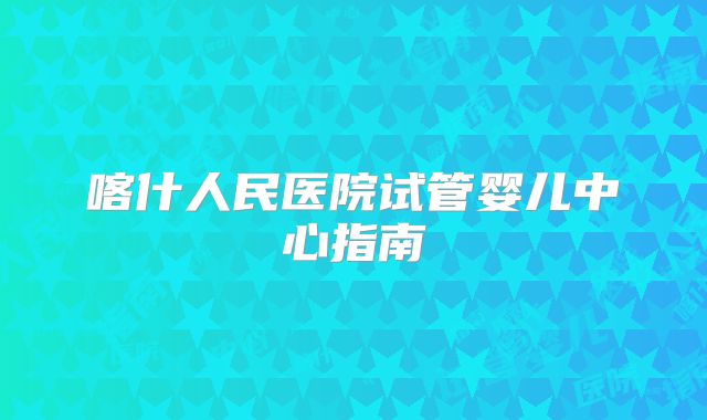 喀什人民医院试管婴儿中心指南